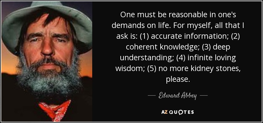 One must be reasonable in one's demands on life. For myself, all that I ask is: (1) accurate information; (2) coherent knowledge; (3) deep understanding; (4) infinite loving wisdom; (5) no more kidney stones, please. - Edward Abbey