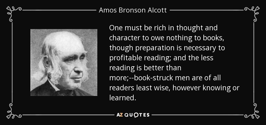 One must be rich in thought and character to owe nothing to books, though preparation is necessary to profitable reading; and the less reading is better than more;--book-struck men are of all readers least wise, however knowing or learned. - Amos Bronson Alcott