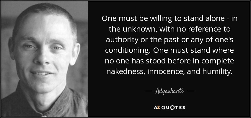 One must be willing to stand alone - in the unknown, with no reference to authority or the past or any of one's conditioning. One must stand where no one has stood before in complete nakedness, innocence, and humility. - Adyashanti