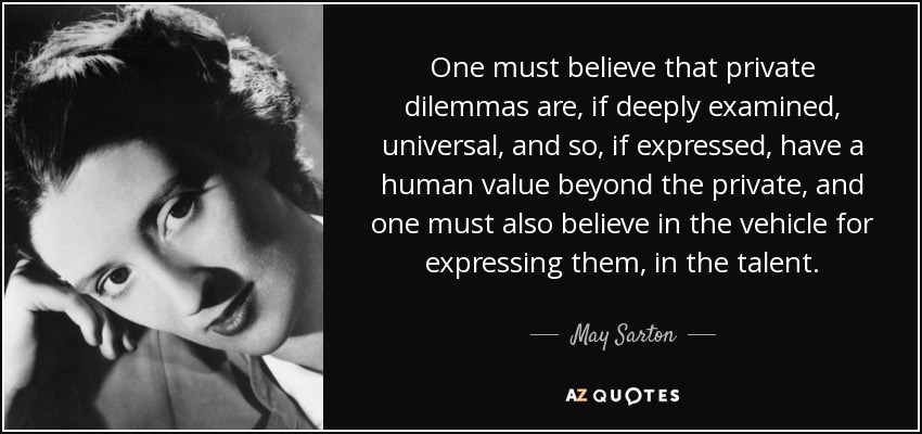 One must believe that private dilemmas are, if deeply examined, universal, and so, if expressed, have a human value beyond the private, and one must also believe in the vehicle for expressing them, in the talent. - May Sarton