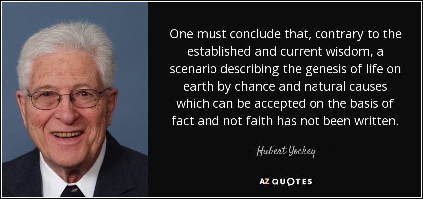 One must conclude that, contrary to the established and current wisdom, a scenario describing the genesis of life on earth by chance and natural causes which can be accepted on the basis of fact and not faith has not been written. - Hubert Yockey