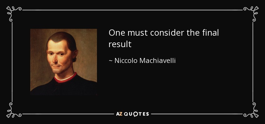 One must consider the final result - Niccolo Machiavelli