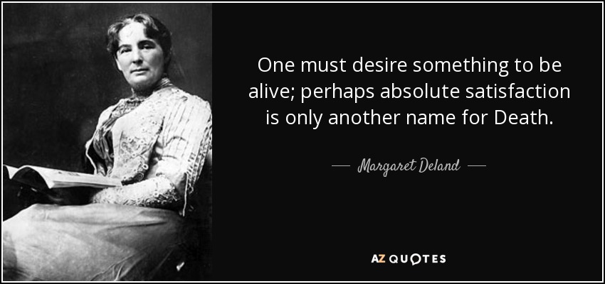 One must desire something to be alive; perhaps absolute satisfaction is only another name for Death. - Margaret Deland