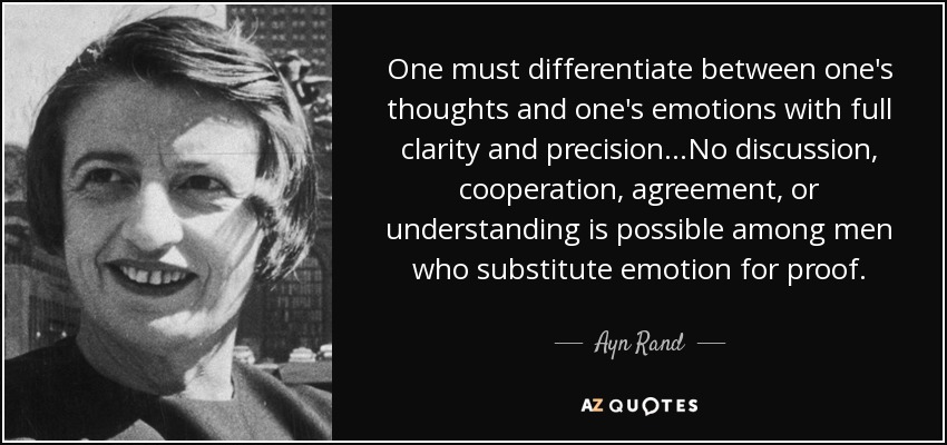 One must differentiate between one's thoughts and one's emotions with full clarity and precision...No discussion, cooperation, agreement, or understanding is possible among men who substitute emotion for proof. - Ayn Rand