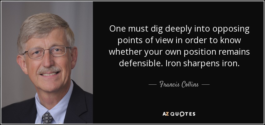 One must dig deeply into opposing points of view in order to know whether your own position remains defensible. Iron sharpens iron. - Francis Collins
