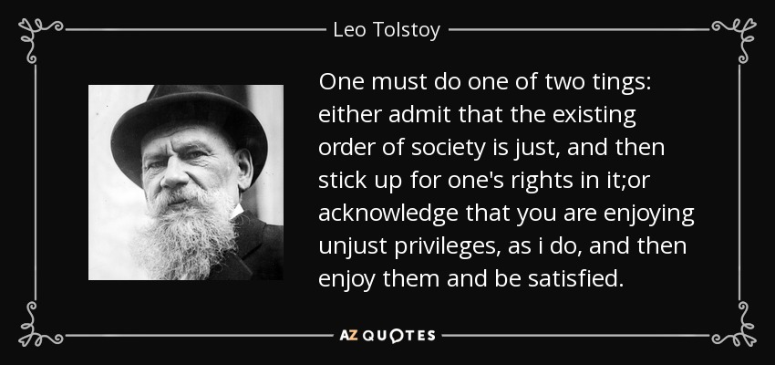 One must do one of two tings: either admit that the existing order of society is just, and then stick up for one's rights in it;or acknowledge that you are enjoying unjust privileges, as i do, and then enjoy them and be satisfied. - Leo Tolstoy