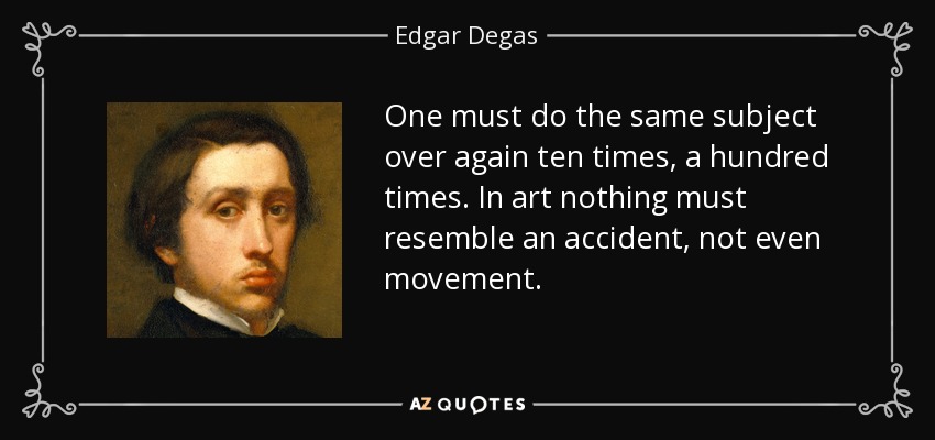 One must do the same subject over again ten times, a hundred times. In art nothing must resemble an accident, not even movement. - Edgar Degas