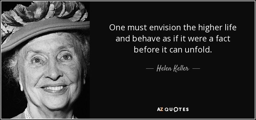 One must envision the higher life and behave as if it were a fact before it can unfold. - Helen Keller