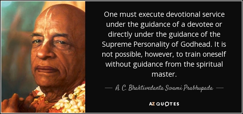 One must execute devotional service under the guidance of a devotee or directly under the guidance of the Supreme Personality of Godhead. It is not possible, however, to train oneself without guidance from the spiritual master. - A. C. Bhaktivedanta Swami Prabhupada