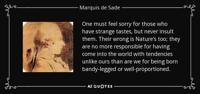 One must feel sorry for those who have strange tastes, but never insult them. Their wrong is Nature's too; they are no more responsible for having come into the world with tendencies unlike ours than are we for being born bandy-legged or well-proportioned. - Marquis de Sade