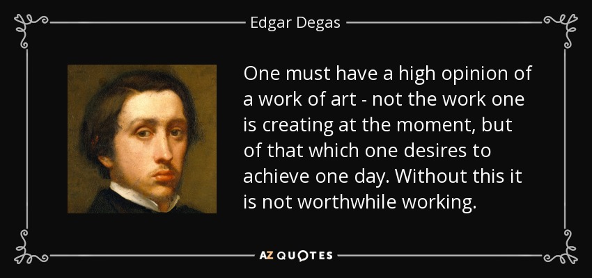 One must have a high opinion of a work of art - not the work one is creating at the moment, but of that which one desires to achieve one day. Without this it is not worthwhile working. - Edgar Degas