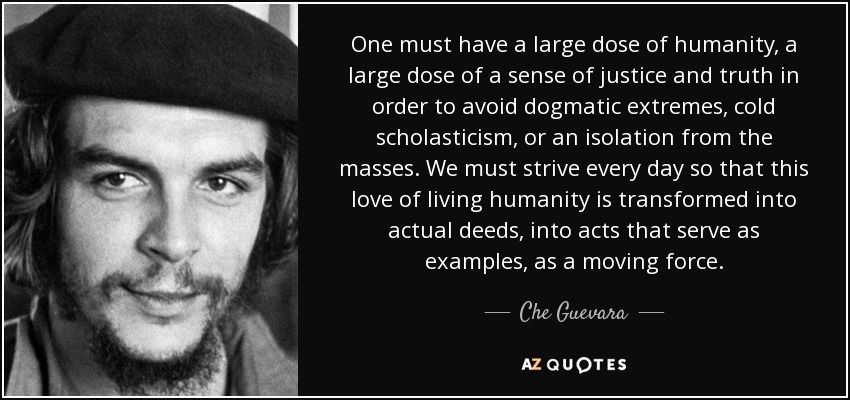 One must have a large dose of humanity, a large dose of a sense of justice and truth in order to avoid dogmatic extremes, cold scholasticism, or an isolation from the masses. We must strive every day so that this love of living humanity is transformed into actual deeds, into acts that serve as examples, as a moving force. - Che Guevara