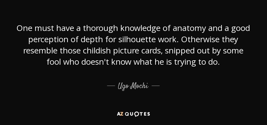 One must have a thorough knowledge of anatomy and a good perception of depth for silhouette work. Otherwise they resemble those childish picture cards, snipped out by some fool who doesn't know what he is trying to do. - Ugo Mochi