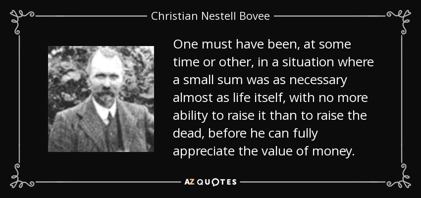 One must have been, at some time or other, in a situation where a small sum was as necessary almost as life itself, with no more ability to raise it than to raise the dead, before he can fully appreciate the value of money. - Christian Nestell Bovee