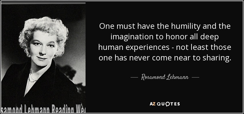 One must have the humility and the imagination to honor all deep human experiences - not least those one has never come near to sharing. - Rosamond Lehmann