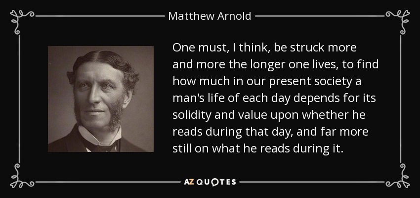 One must, I think, be struck more and more the longer one lives, to find how much in our present society a man's life of each day depends for its solidity and value upon whether he reads during that day, and far more still on what he reads during it. - Matthew Arnold