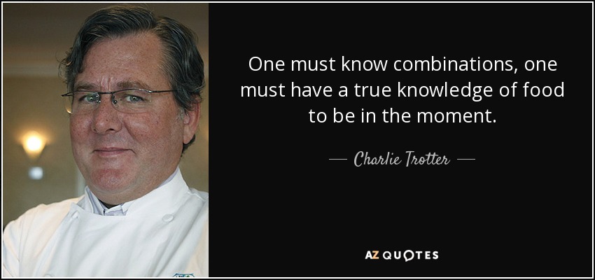 One must know combinations, one must have a true knowledge of food to be in the moment. - Charlie Trotter