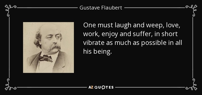One must laugh and weep, love, work, enjoy and suffer, in short vibrate as much as possible in all his being. - Gustave Flaubert