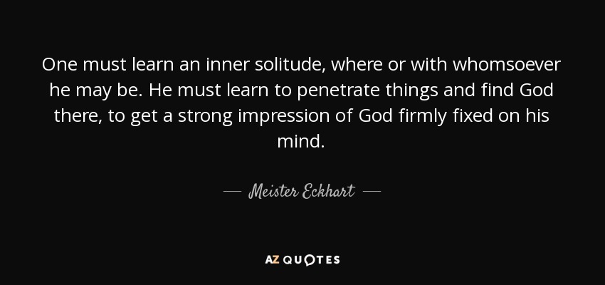One must learn an inner solitude, where or with whomsoever he may be. He must learn to penetrate things and find God there, to get a strong impression of God firmly fixed on his mind. - Meister Eckhart