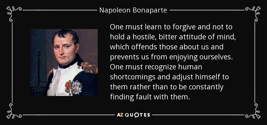 One must learn to forgive and not to hold a hostile, bitter attitude of mind, which offends those about us and prevents us from enjoying ourselves. One must recognize human shortcomings and adjust himself to them rather than to be constantly finding fault with them. - Napoleon Bonaparte