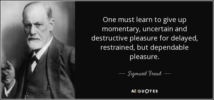 One must learn to give up momentary, uncertain and destructive pleasure for delayed, restrained, but dependable pleasure. - Sigmund Freud