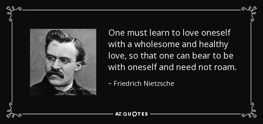 One must learn to love oneself with a wholesome and healthy love, so that one can bear to be with oneself and need not roam. - Friedrich Nietzsche