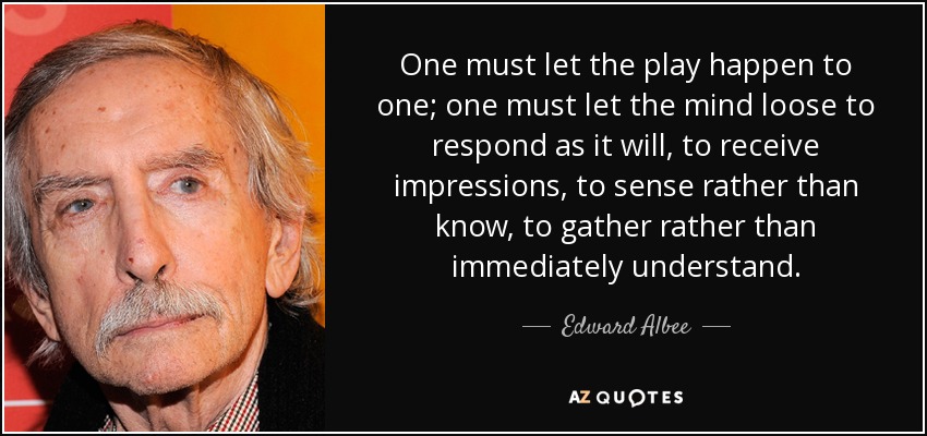 One must let the play happen to one; one must let the mind loose to respond as it will, to receive impressions, to sense rather than know, to gather rather than immediately understand. - Edward Albee