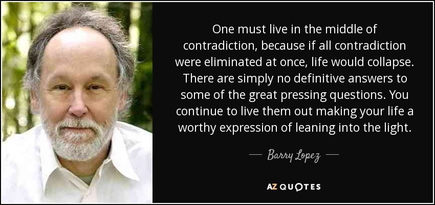 One must live in the middle of contradiction, because if all contradiction were eliminated at once, life would collapse. There are simply no definitive answers to some of the great pressing questions. You continue to live them out making your life a worthy expression of leaning into the light. - Barry Lopez