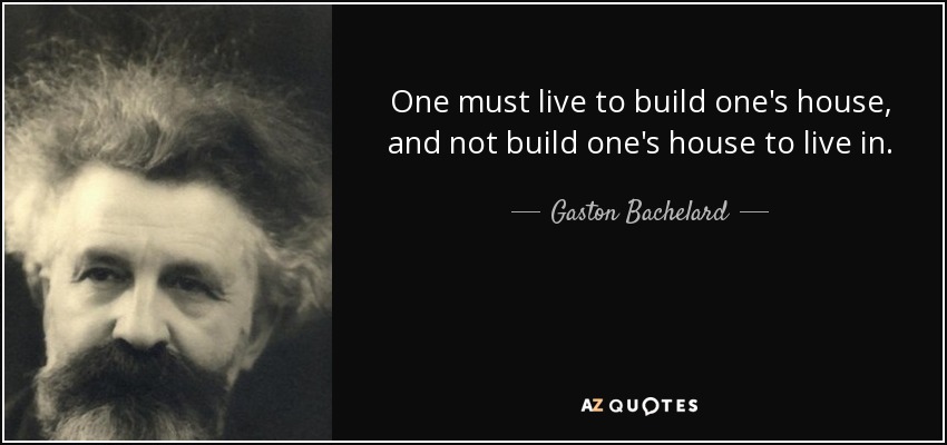 One must live to build one's house, and not build one's house to live in. - Gaston Bachelard