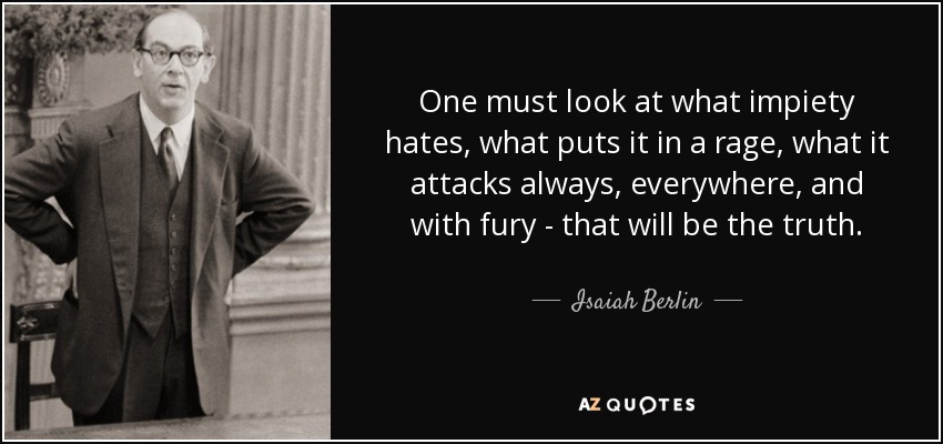 One must look at what impiety hates, what puts it in a rage, what it attacks always, everywhere, and with fury - that will be the truth. - Isaiah Berlin