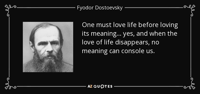 One must love life before loving its meaning ... yes, and when the love of life disappears, no meaning can console us. - Fyodor Dostoevsky