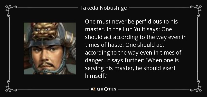 One must never be perfidious to his master. In the Lun Yu it says: One should act according to the way even in times of haste. One should act according to the way even in times of danger. It says further: 'When one is serving his master, he should exert himself.' - Takeda Nobushige