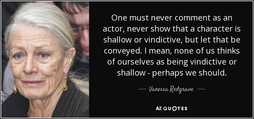 One must never comment as an actor, never show that a character is shallow or vindictive, but let that be conveyed. I mean, none of us thinks of ourselves as being vindictive or shallow - perhaps we should. - Vanessa Redgrave