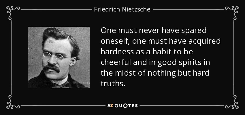 One must never have spared oneself, one must have acquired hardness as a habit to be cheerful and in good spirits in the midst of nothing but hard truths. - Friedrich Nietzsche