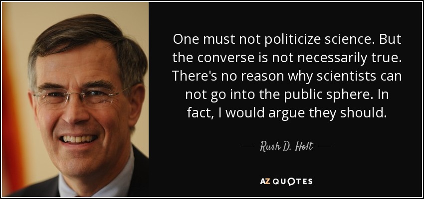 One must not politicize science. But the converse is not necessarily true. There's no reason why scientists can not go into the public sphere. In fact, I would argue they should. - Rush D. Holt, Jr.