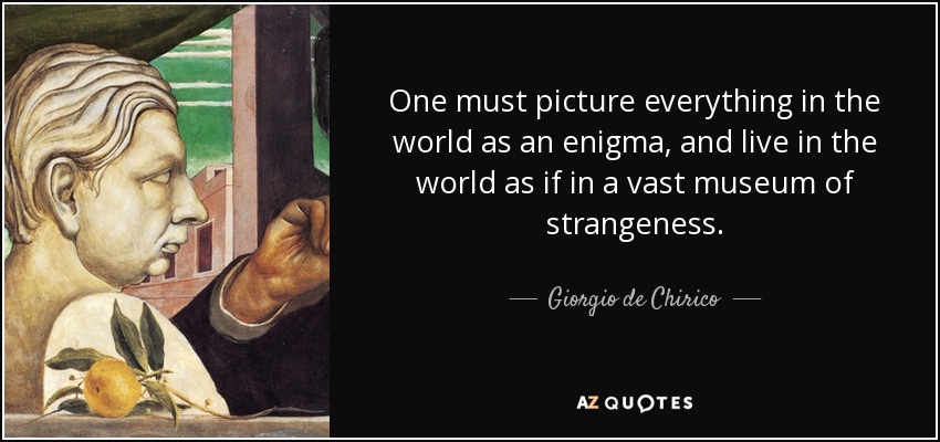 One must picture everything in the world as an enigma, and live in the world as if in a vast museum of strangeness. - Giorgio de Chirico