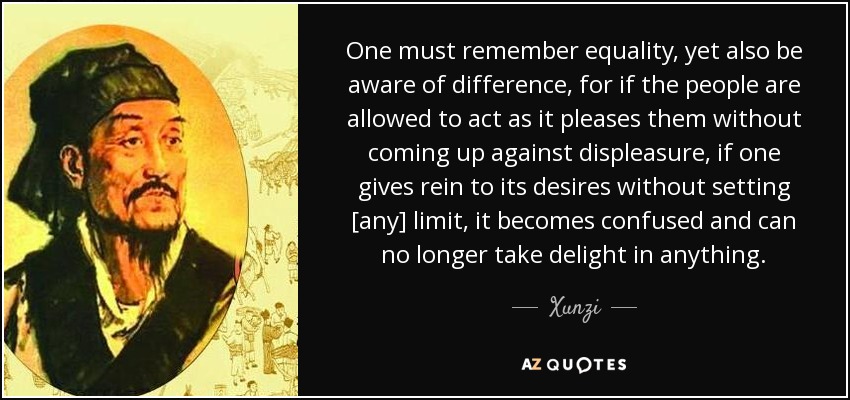 One must remember equality, yet also be aware of difference, for if the people are allowed to act as it pleases them without coming up against displeasure, if one gives rein to its desires without setting [any] limit, it becomes confused and can no longer take delight in anything. - Xunzi