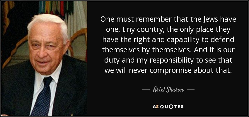 One must remember that the Jews have one, tiny country, the only place they have the right and capability to defend themselves by themselves. And it is our duty and my responsibility to see that we will never compromise about that. - Ariel Sharon