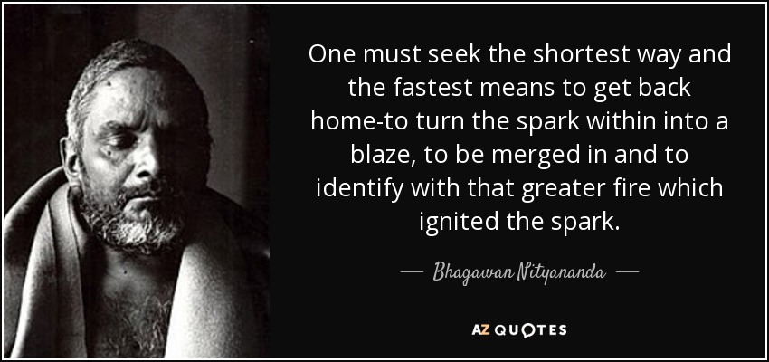 One must seek the shortest way and the fastest means to get back home-to turn the spark within into a blaze, to be merged in and to identify with that greater fire which ignited the spark. - Bhagawan Nityananda
