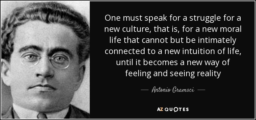 One must speak for a struggle for a new culture, that is, for a new moral life that cannot but be intimately connected to a new intuition of life, until it becomes a new way of feeling and seeing reality - Antonio Gramsci