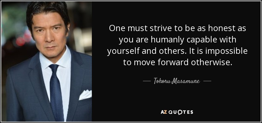 One must strive to be as honest as you are humanly capable with yourself and others. It is impossible to move forward otherwise. - Tohoru Masamune