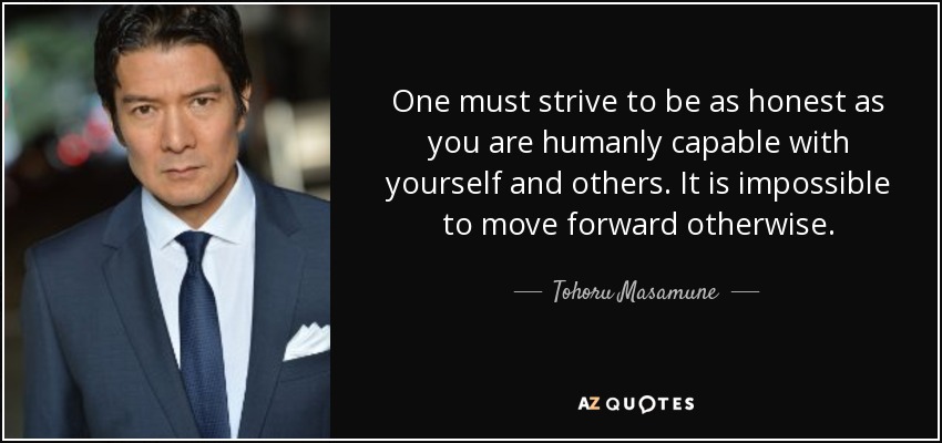 One must strive to be as honest as you are humanly capable with yourself and others. It is impossible to move forward otherwise. - Tohoru Masamune