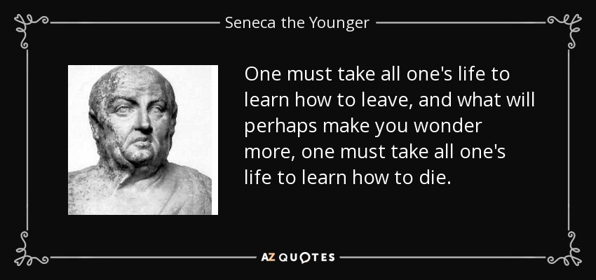 One must take all one's life to learn how to leave, and what will perhaps make you wonder more, one must take all one's life to learn how to die. - Seneca the Younger