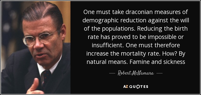 One must take draconian measures of demographic reduction against the will of the populations. Reducing the birth rate has proved to be impossible or insufficient. One must therefore increase the mortality rate. How? By natural means. Famine and sickness - Robert McNamara