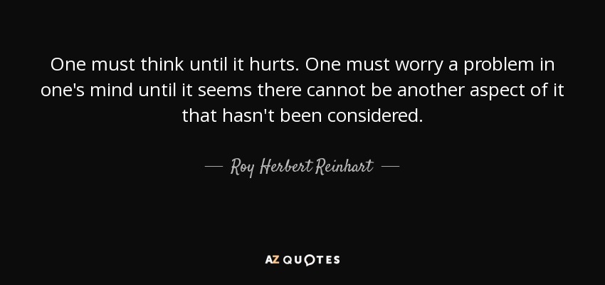One must think until it hurts. One must worry a problem in one's mind until it seems there cannot be another aspect of it that hasn't been considered. - Roy Herbert Reinhart