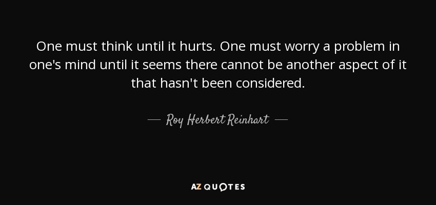 One must think until it hurts. One must worry a problem in one's mind until it seems there cannot be another aspect of it that hasn't been considered. - Roy Herbert Reinhart