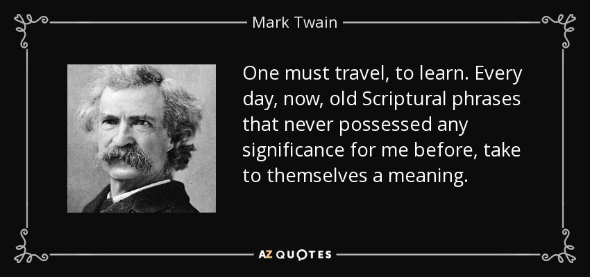 One must travel, to learn. Every day, now, old Scriptural phrases that never possessed any significance for me before, take to themselves a meaning. - Mark Twain