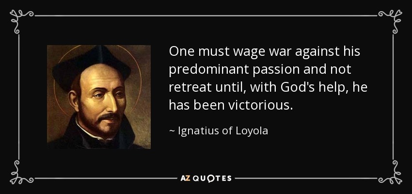 One must wage war against his predominant passion and not retreat until, with God's help, he has been victorious. - Ignatius of Loyola