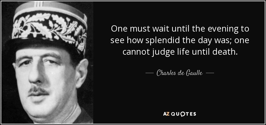 One must wait until the evening to see how splendid the day was; one cannot judge life until death. - Charles de Gaulle