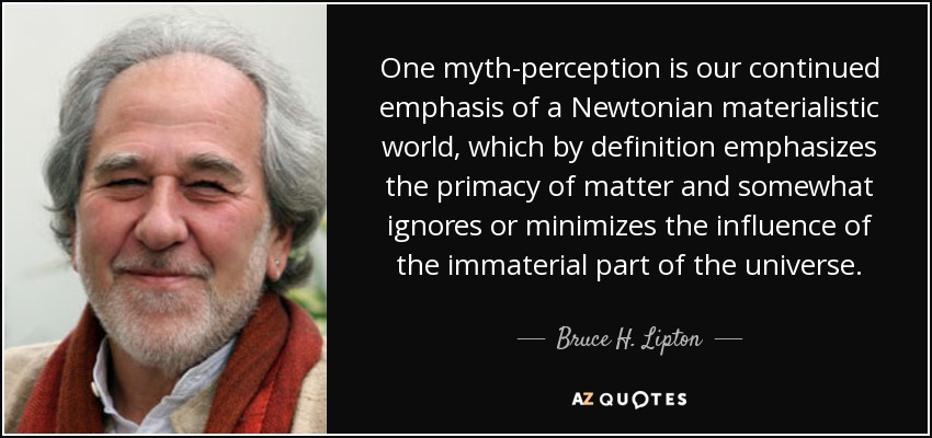 One myth-perception is our continued emphasis of a Newtonian materialistic world, which by definition emphasizes the primacy of matter and somewhat ignores or minimizes the influence of the immaterial part of the universe. - Bruce H. Lipton